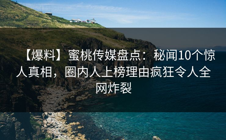 【爆料】蜜桃传媒盘点：秘闻10个惊人真相，圈内人上榜理由疯狂令人全网炸裂