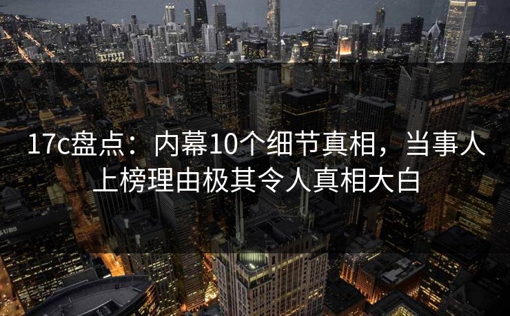 17c盘点：内幕10个细节真相，当事人上榜理由极其令人真相大白