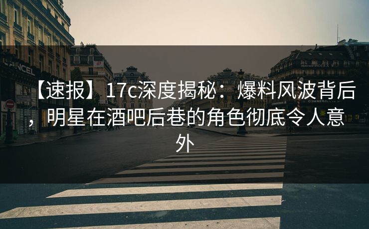 【速报】17c深度揭秘：爆料风波背后，明星在酒吧后巷的角色彻底令人意外