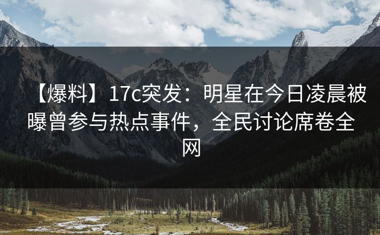 【爆料】17c突发：明星在今日凌晨被曝曾参与热点事件，全民讨论席卷全网