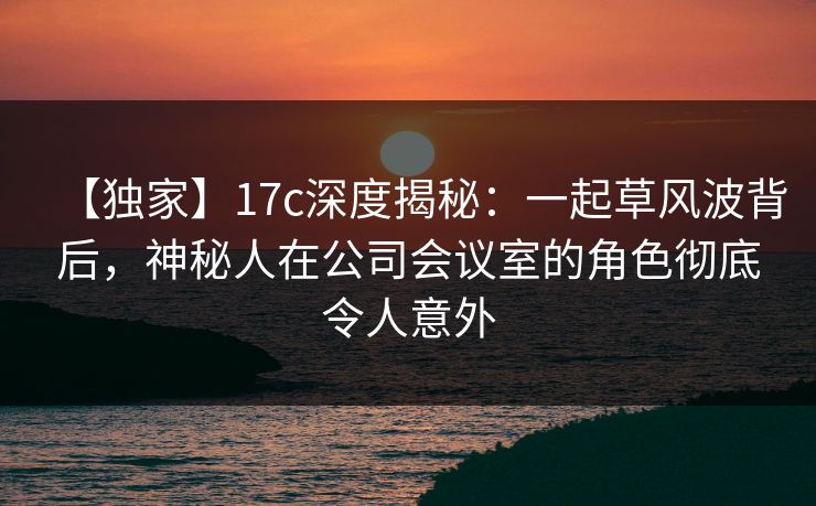 【独家】17c深度揭秘：一起草风波背后，神秘人在公司会议室的角色彻底令人意外