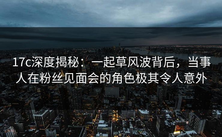 17c深度揭秘:一起草风波背后,当事人在粉丝见面会的角色极其令人意外