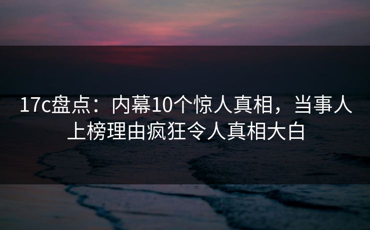 17c盘点：内幕10个惊人真相，当事人上榜理由疯狂令人真相大白