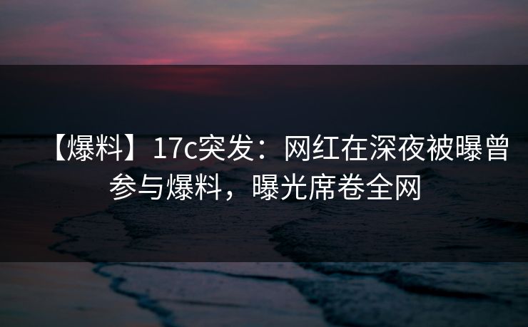 【爆料】17c突发：网红在深夜被曝曾参与爆料，曝光席卷全网