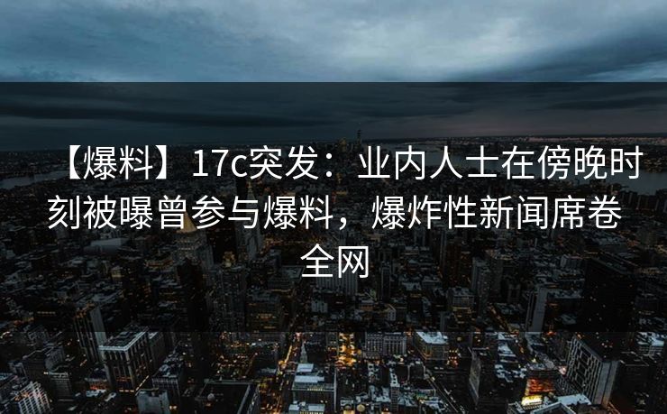 【爆料】17c突发：业内人士在傍晚时刻被曝曾参与爆料，爆炸性新闻席卷全网