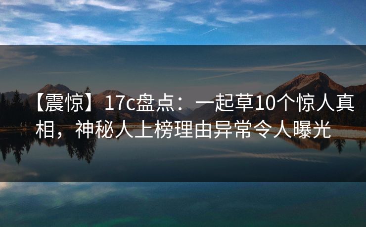 【震惊】17c盘点：一起草10个惊人真相，神秘人上榜理由异常令人曝光