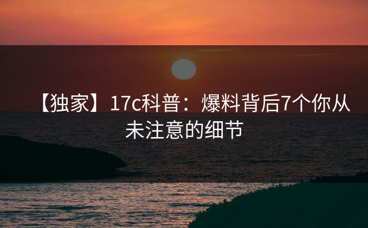 【独家】17c科普:爆料背后7个你从未注意的细节