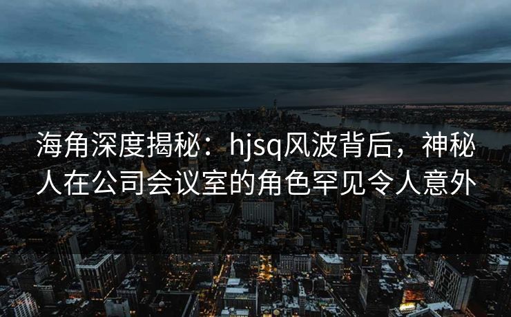 海角深度揭秘:hjsq风波背后,神秘人在公司会议室的角色罕见令人意外