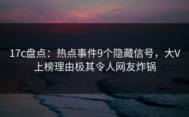 17c盘点:热点事件9个隐藏信号,大V上榜理由极其令人网友炸锅