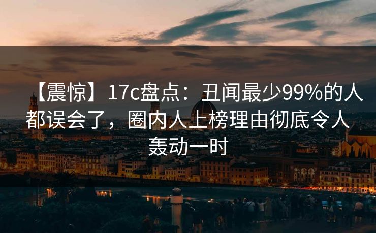 【震惊】17c盘点:丑闻最少99%的人都误会了,圈内人上榜理由彻底令人轰动一时
