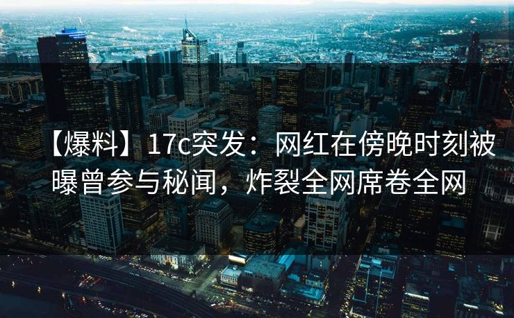 【爆料】17c突发:网红在傍晚时刻被曝曾参与秘闻,炸裂全网席卷全网
