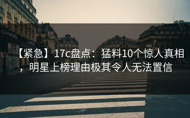 【紧急】17c盘点：猛料10个惊人真相，明星上榜理由极其令人无法置信