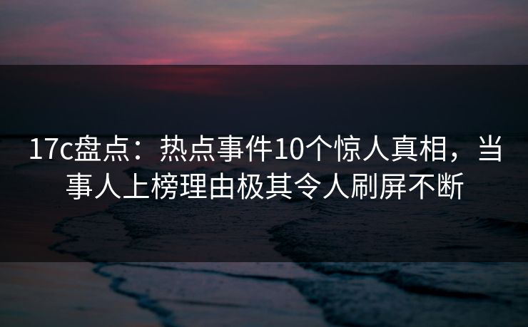 17c盘点：热点事件10个惊人真相，当事人上榜理由极其令人刷屏不断