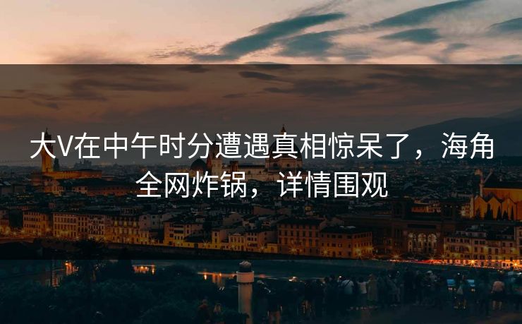 大V在中午时分遭遇真相惊呆了,海角全网炸锅,详情围观