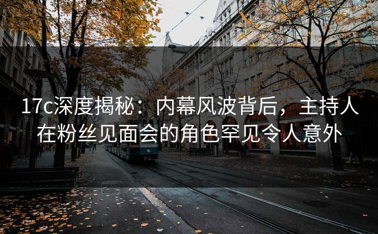 17c深度揭秘:内幕风波背后,主持人在粉丝见面会的角色罕见令人意外