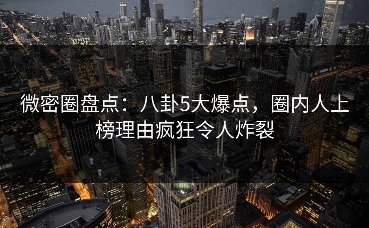 微密圈盘点：八卦5大爆点，圈内人上榜理由疯狂令人炸裂