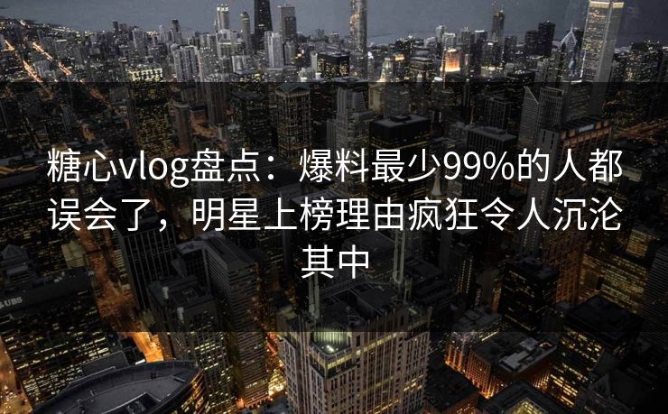 糖心vlog盘点：爆料最少99%的人都误会了，明星上榜理由疯狂令人沉沦其中