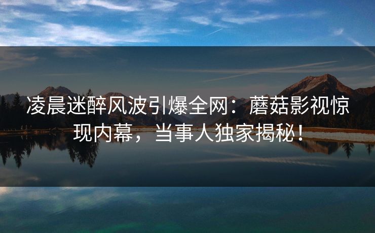 凌晨迷醉风波引爆全网：蘑菇影视惊现内幕，当事人独家揭秘！