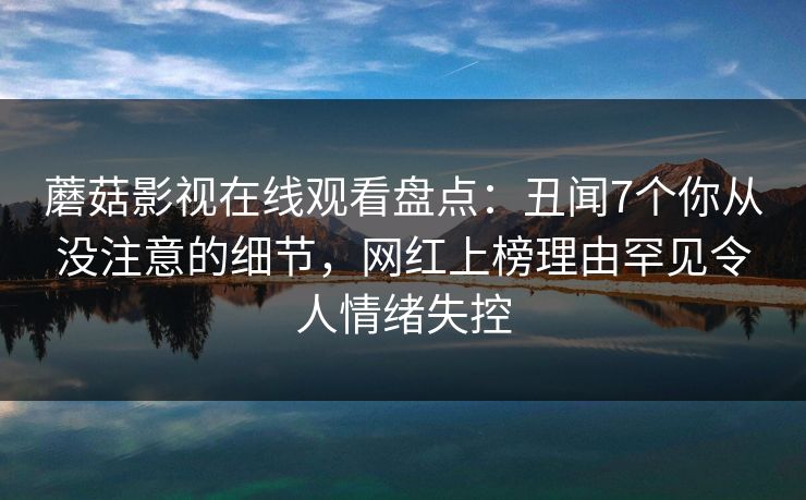 蘑菇影视在线观看盘点:丑闻7个你从没注意的细节,网红上榜理由罕见令人情绪失控
