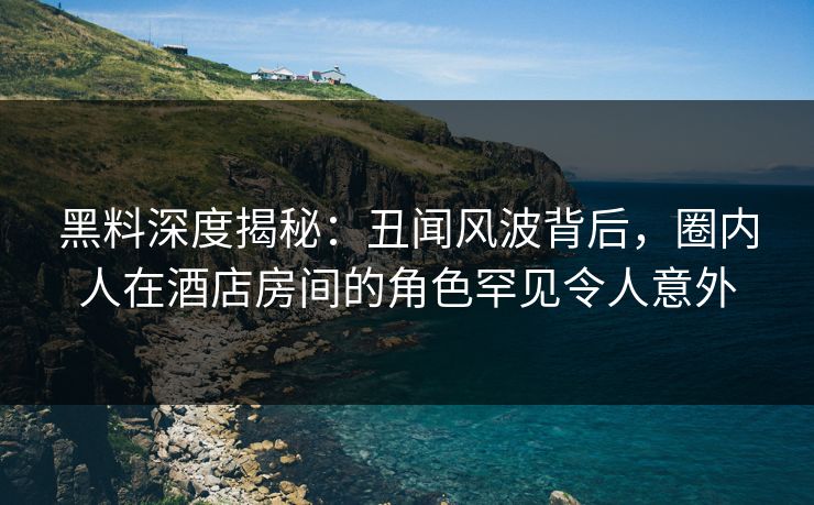 黑料深度揭秘:丑闻风波背后,圈内人在酒店房间的角色罕见令人意外