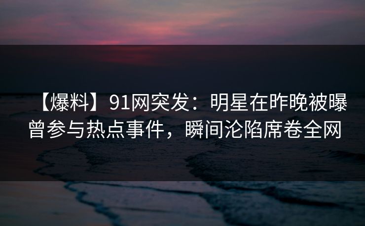 【爆料】91网突发：明星在昨晚被曝曾参与热点事件，瞬间沦陷席卷全网