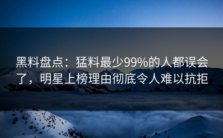 黑料盘点：猛料最少99%的人都误会了，明星上榜理由彻底令人难以抗拒