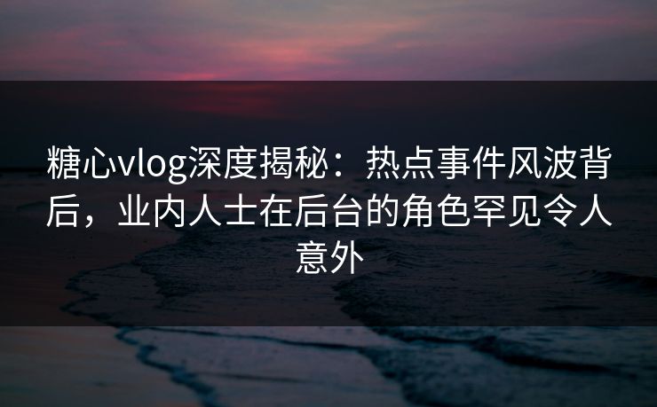 糖心vlog深度揭秘:热点事件风波背后,业内人士在后台的角色罕见令人意外