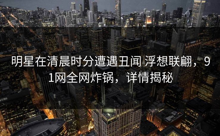 明星在清晨时分遭遇丑闻 浮想联翩，91网全网炸锅，详情揭秘