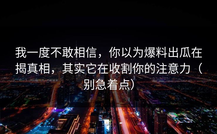 我一度不敢相信，你以为爆料出瓜在揭真相，其实它在收割你的注意力（别急着点）