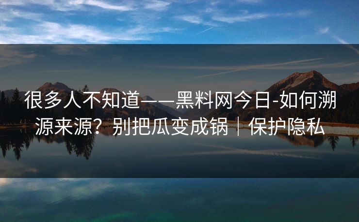 很多人不知道——黑料网今日-如何溯源来源？别把瓜变成锅｜保护隐私