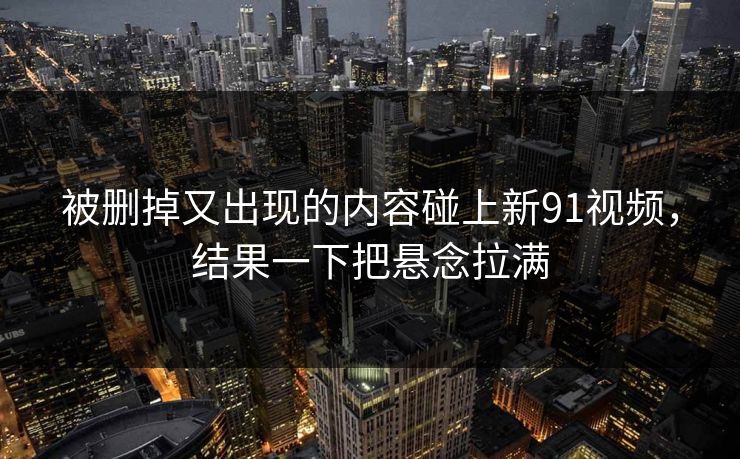 被删掉又出现的内容碰上新91视频，结果一下把悬念拉满  第1张